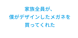 家族全員が、僕がデザインしたメガネを買ってくれた