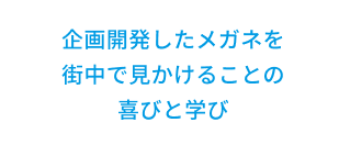 企画開発したメガネを街中で見かけることの喜びと学び