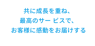 共に成長を重ね、最高のサービスで、お客様に感動をお届けする